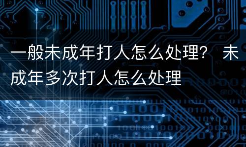 一般未成年打人怎么处理？ 未成年多次打人怎么处理