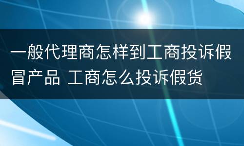 一般代理商怎样到工商投诉假冒产品 工商怎么投诉假货