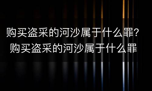 购买盗采的河沙属于什么罪？ 购买盗采的河沙属于什么罪
