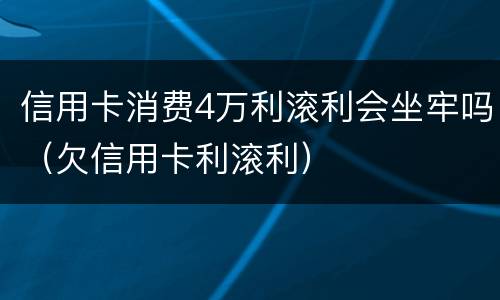信用卡消费4万利滚利会坐牢吗（欠信用卡利滚利）