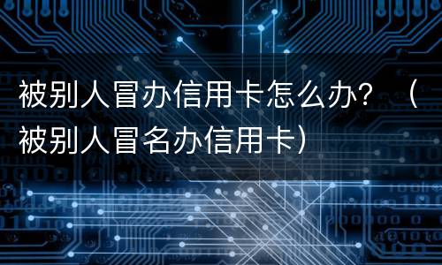 被别人冒办信用卡怎么办？（被别人冒名办信用卡）