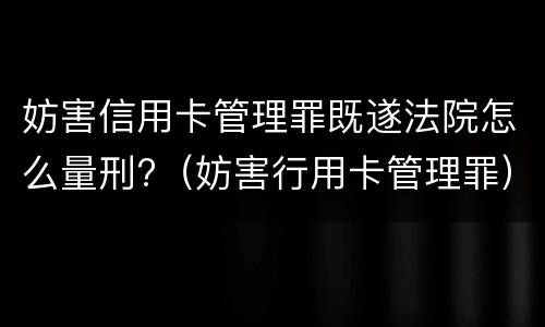 妨害信用卡管理罪既遂法院怎么量刑?（妨害行用卡管理罪）