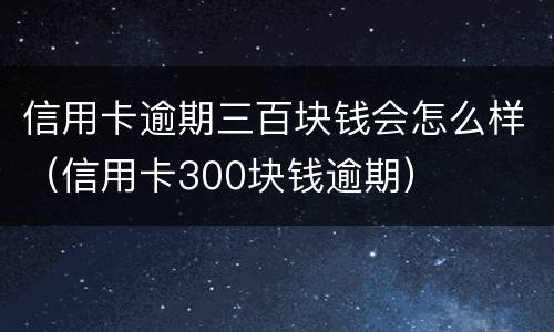 信用卡逾期三百块钱会怎么样（信用卡300块钱逾期）