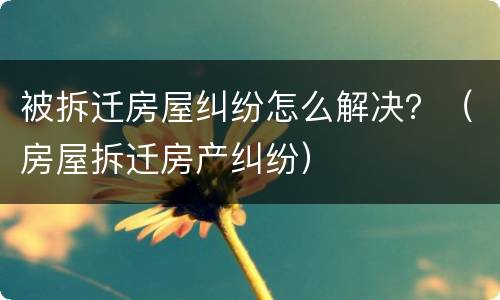 被拆迁房屋纠纷怎么解决？（房屋拆迁房产纠纷）