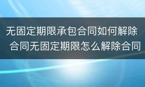 无固定期限承包合同如何解除 合同无固定期限怎么解除合同