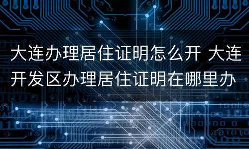大连办理居住证明怎么开 大连开发区办理居住证明在哪里办