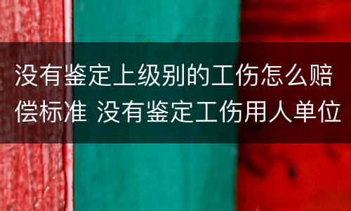 没有鉴定上级别的工伤怎么赔偿标准 没有鉴定工伤用人单位怎么赔偿