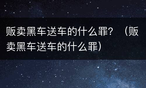 贩卖黑车送车的什么罪？（贩卖黑车送车的什么罪）