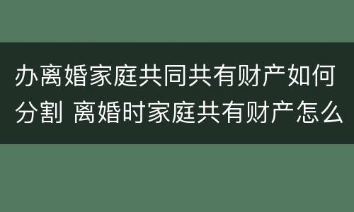 办离婚家庭共同共有财产如何分割 离婚时家庭共有财产怎么分割