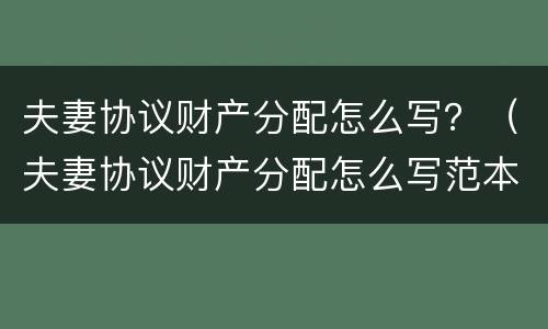 夫妻协议财产分配怎么写？（夫妻协议财产分配怎么写范本）