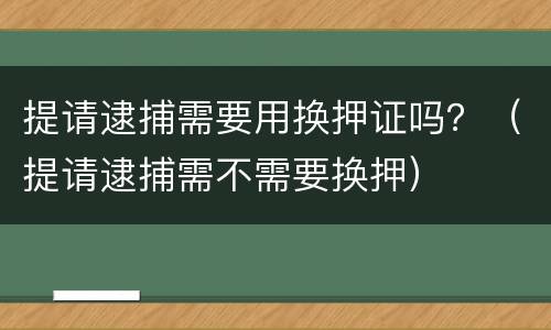 提请逮捕需要用换押证吗？（提请逮捕需不需要换押）