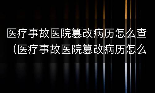 医疗事故医院篡改病历怎么查（医疗事故医院篡改病历怎么查询）