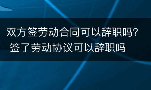双方签劳动合同可以辞职吗？ 签了劳动协议可以辞职吗