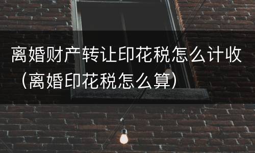 离婚财产转让印花税怎么计收（离婚印花税怎么算）