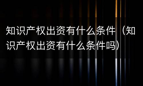 知识产权出资有什么条件（知识产权出资有什么条件吗）