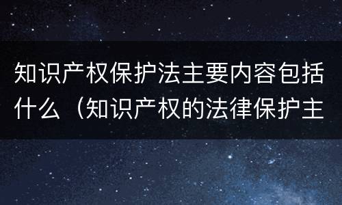 知识产权保护法主要内容包括什么（知识产权的法律保护主要包括）