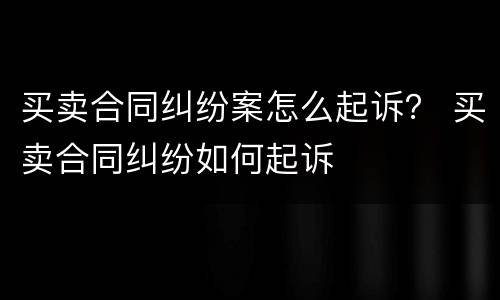 买卖合同纠纷案怎么起诉？ 买卖合同纠纷如何起诉