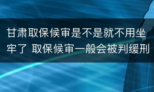 甘肃取保候审是不是就不用坐牢了 取保候审一般会被判缓刑吗