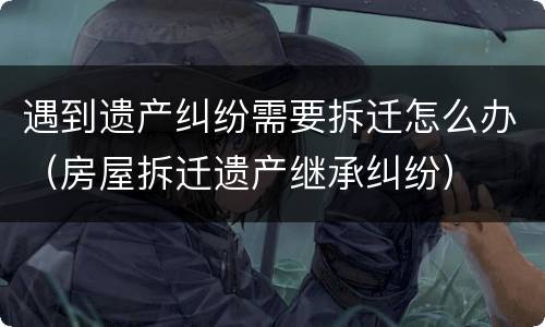 遇到遗产纠纷需要拆迁怎么办（房屋拆迁遗产继承纠纷）
