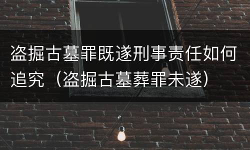 盗掘古墓罪既遂刑事责任如何追究（盗掘古墓葬罪未遂）