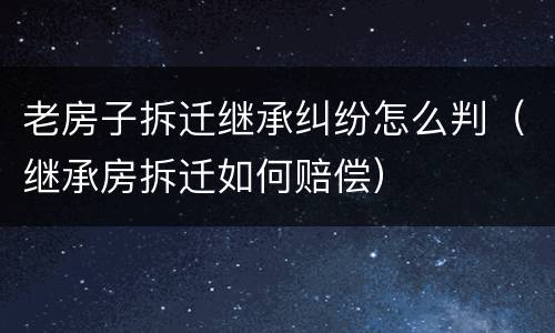 老房子拆迁继承纠纷怎么判（继承房拆迁如何赔偿）
