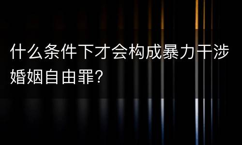 什么条件下才会构成暴力干涉婚姻自由罪?