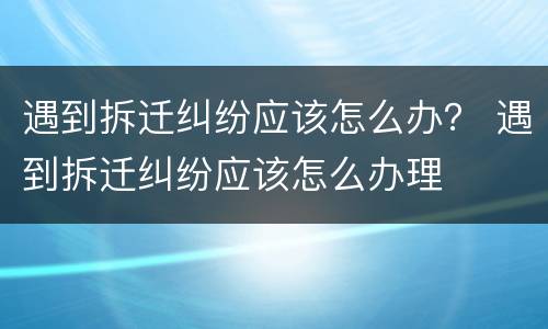 遇到拆迁纠纷应该怎么办？ 遇到拆迁纠纷应该怎么办理