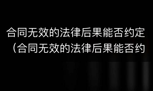 合同无效的法律后果能否约定（合同无效的法律后果能否约定赔偿）