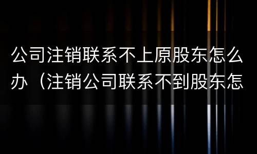 公司注销联系不上原股东怎么办（注销公司联系不到股东怎么办）