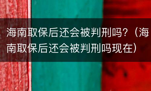 海南取保后还会被判刑吗?（海南取保后还会被判刑吗现在）