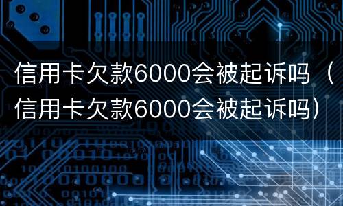 信用卡欠款6000会被起诉吗（信用卡欠款6000会被起诉吗）