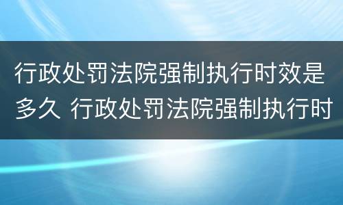 行政处罚法院强制执行时效是多久 行政处罚法院强制执行时效是多久啊