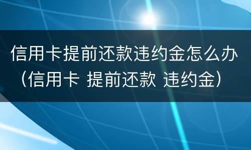 信用卡提前还款违约金怎么办（信用卡 提前还款 违约金）