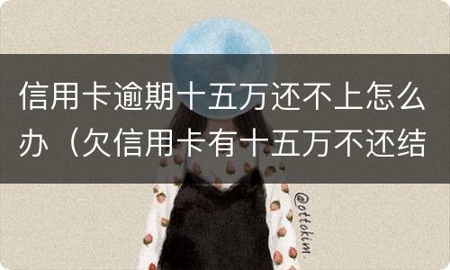信用卡逾期十五万还不上怎么办（欠信用卡有十五万不还结果会怎么样）