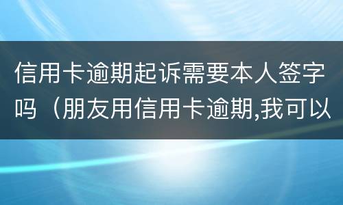 信用卡逾期起诉需要本人签字吗（朋友用信用卡逾期,我可以起诉吗）
