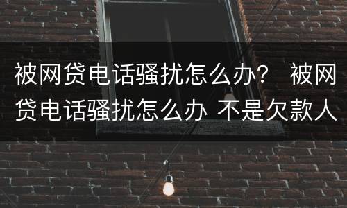 被网贷电话骚扰怎么办？ 被网贷电话骚扰怎么办 不是欠款人