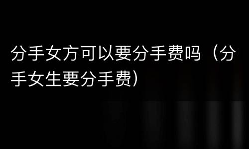 分手女方可以要分手费吗（分手女生要分手费）