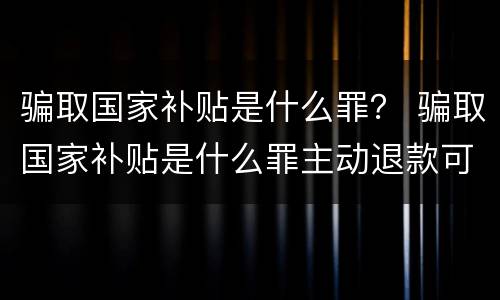骗取国家补贴是什么罪？ 骗取国家补贴是什么罪主动退款可以吗