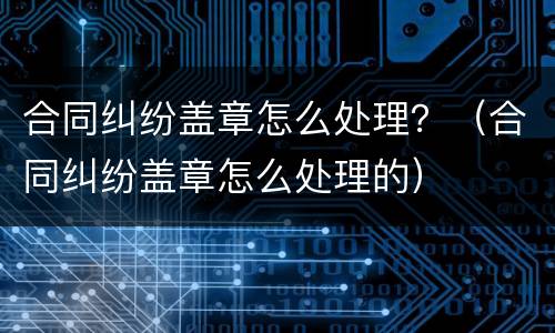 合同纠纷盖章怎么处理？（合同纠纷盖章怎么处理的）