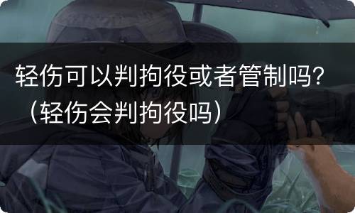 轻伤可以判拘役或者管制吗？（轻伤会判拘役吗）