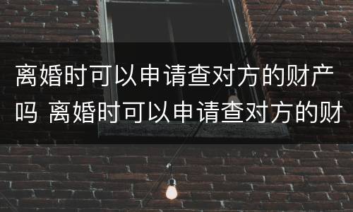 离婚时可以申请查对方的财产吗 离婚时可以申请查对方的财产吗知乎