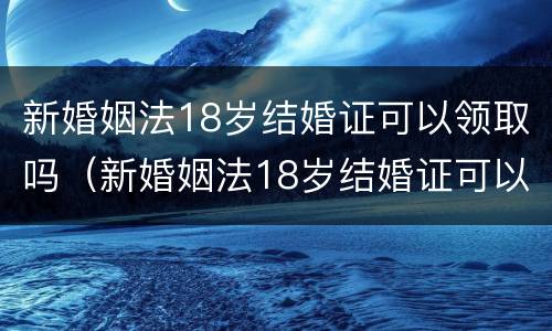 新婚姻法18岁结婚证可以领取吗（新婚姻法18岁结婚证可以领取吗视频）