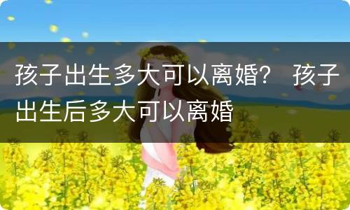 孩子出生多大可以离婚？ 孩子出生后多大可以离婚
