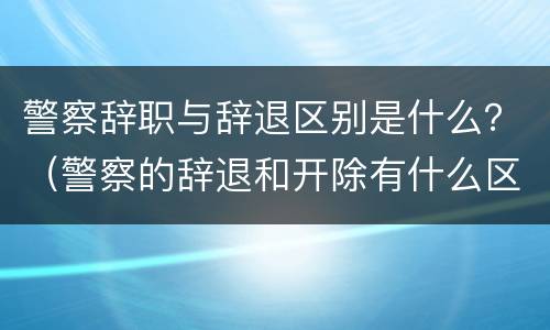 警察辞职与辞退区别是什么？（警察的辞退和开除有什么区别）