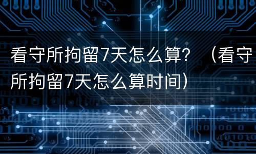 看守所拘留7天怎么算？（看守所拘留7天怎么算时间）