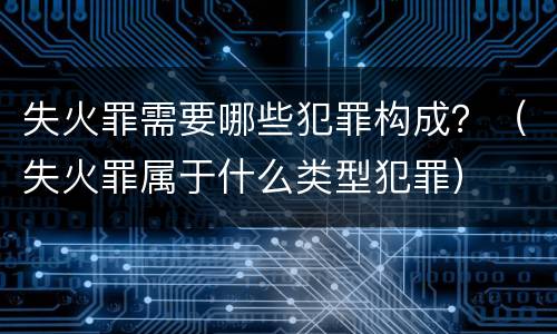 失火罪需要哪些犯罪构成？（失火罪属于什么类型犯罪）