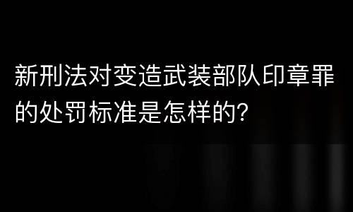 新刑法对变造武装部队印章罪的处罚标准是怎样的？