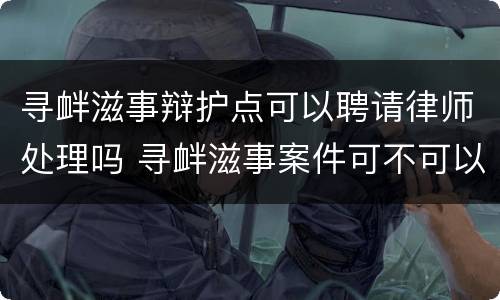 寻衅滋事辩护点可以聘请律师处理吗 寻衅滋事案件可不可以不找律师