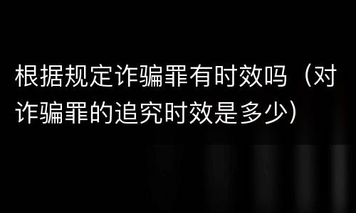 根据规定诈骗罪有时效吗（对诈骗罪的追究时效是多少）