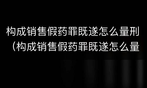 构成销售假药罪既遂怎么量刑（构成销售假药罪既遂怎么量刑的）